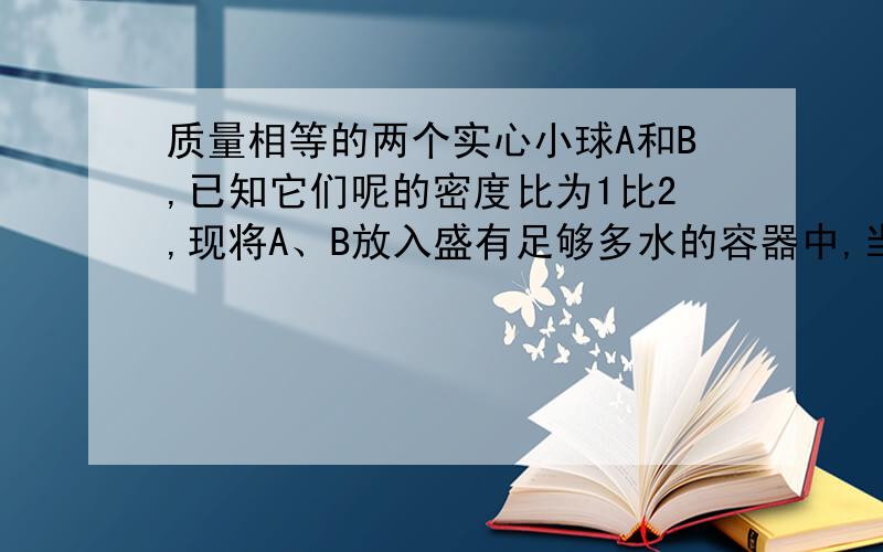 质量相等的两个实心小球A和B,已知它们呢的密度比为1比2,现将A、B放入盛有足够多水的容器中,当A、B两球静止时,水对A、B两球的浮力之比为8比5,则A、B的密度分别是?