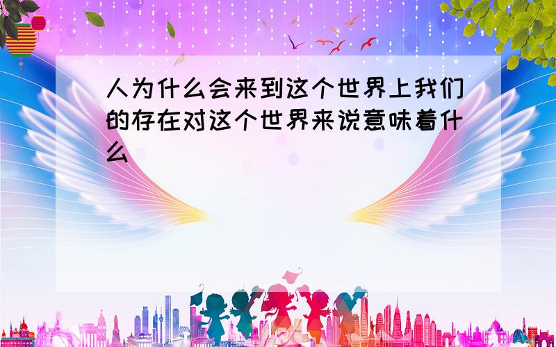 人为什么会来到这个世界上我们的存在对这个世界来说意味着什么