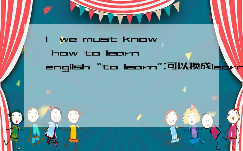 1,we must know how to learn engilsh “to learn”;可以换成learning吗?2,there do theywork?