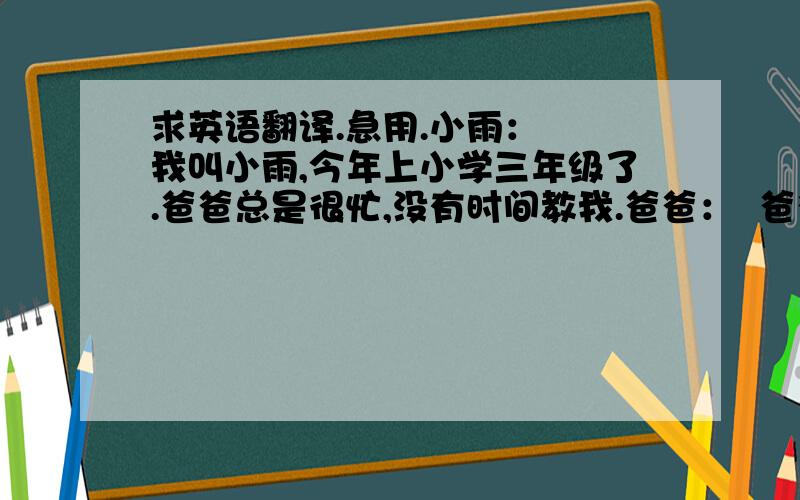 求英语翻译.急用.小雨：  我叫小雨,今年上小学三年级了.爸爸总是很忙,没有时间教我.爸爸：  爸爸,这单词怎么读啊?这个?哎呀.忘了.很多知识早忘了不会教,又怕教错.小雨：  后来,爸爸给我