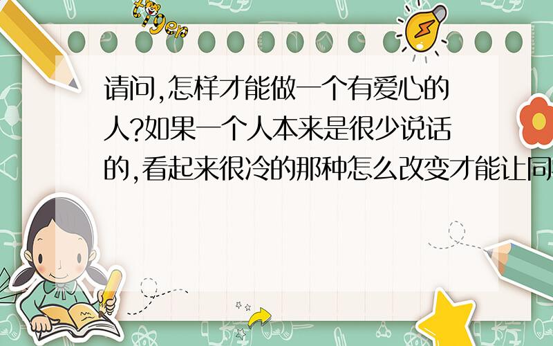 请问,怎样才能做一个有爱心的人?如果一个人本来是很少说话的,看起来很冷的那种怎么改变才能让同学们觉得Ta是有爱心的?