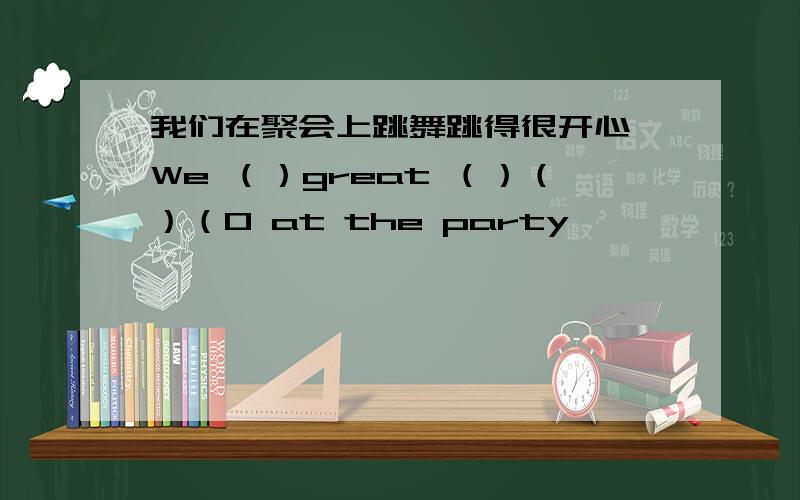 我们在聚会上跳舞跳得很开心 We （）great （）（）（0 at the party