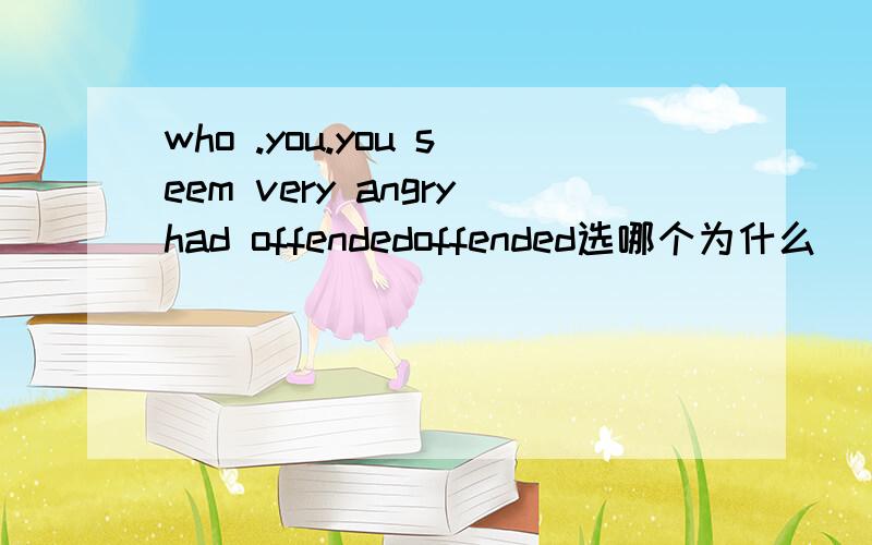 who .you.you seem very angryhad offendedoffended选哪个为什么