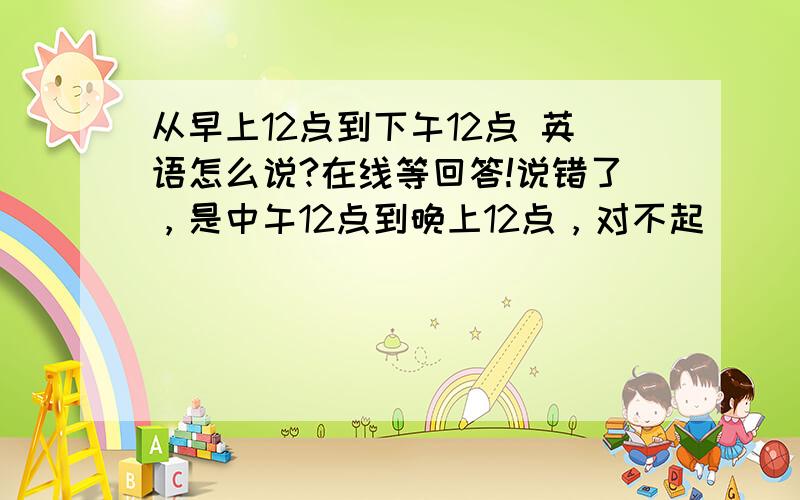 从早上12点到下午12点 英语怎么说?在线等回答!说错了，是中午12点到晚上12点，对不起