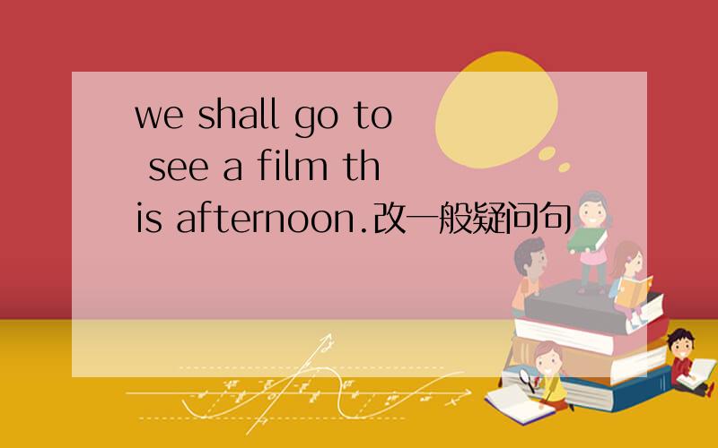 we shall go to see a film this afternoon.改一般疑问句