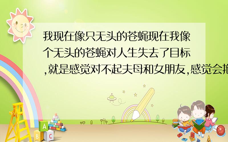 我现在像只无头的苍蝇现在我像个无头的苍蝇对人生失去了目标,就是感觉对不起夫母和女朋友,感觉会拖累女朋友还和他分手了,我现在也不回家在外面随便找了个工作打工连过年都不敢回去,