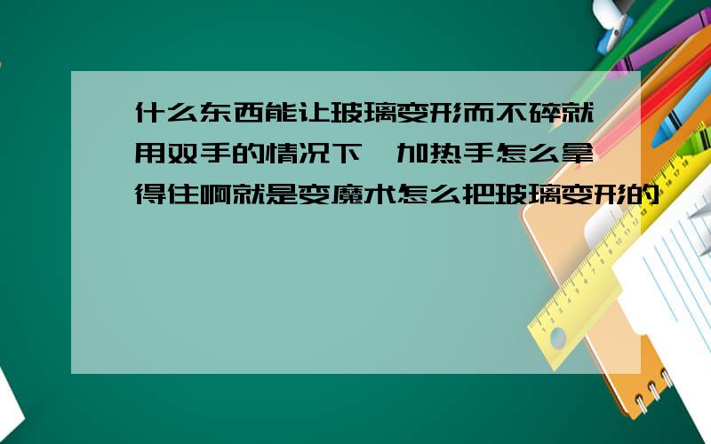 什么东西能让玻璃变形而不碎就用双手的情况下,加热手怎么拿得住啊就是变魔术怎么把玻璃变形的