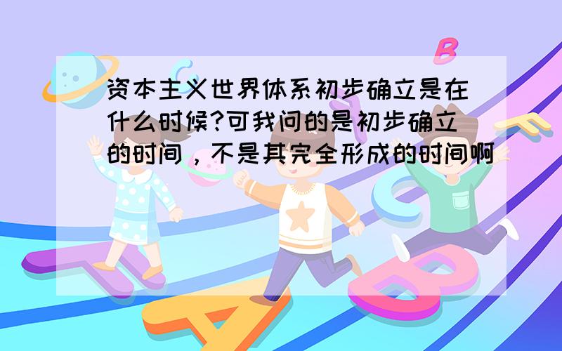 资本主义世界体系初步确立是在什么时候?可我问的是初步确立的时间，不是其完全形成的时间啊