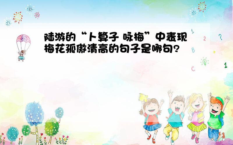 陆游的“卜算子 咏梅”中表现梅花孤傲清高的句子是哪句?