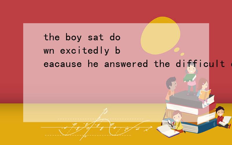 the boy sat down excitedly beacause he answered the difficult question ______(correct).填什么呢?