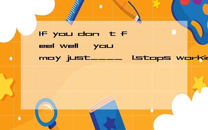 If you don't feel well ,you may just____,1.stops working 2.stop working 3.stops to work 4.stop to work