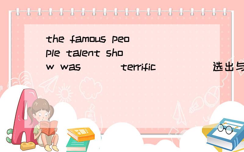 the famous people talent show was ___terrific____(选出与画线单词意思相近的单词）A.wonderfull B.terrific C.bad D.good