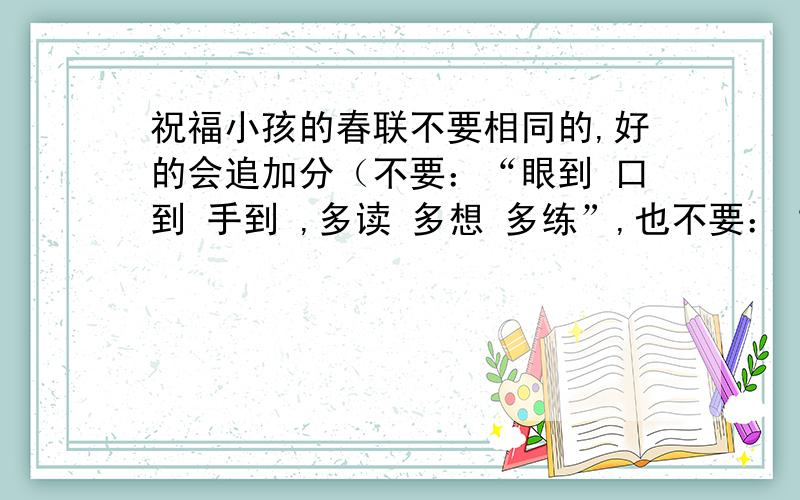 祝福小孩的春联不要相同的,好的会追加分（不要：“眼到 口到 手到 ,多读 多想 多练”,也不要：“新楼倚醉同邀月 ,红袖添香夜读书”）还要，祝福新人的春联，和鼓舞人进去的春联，注意