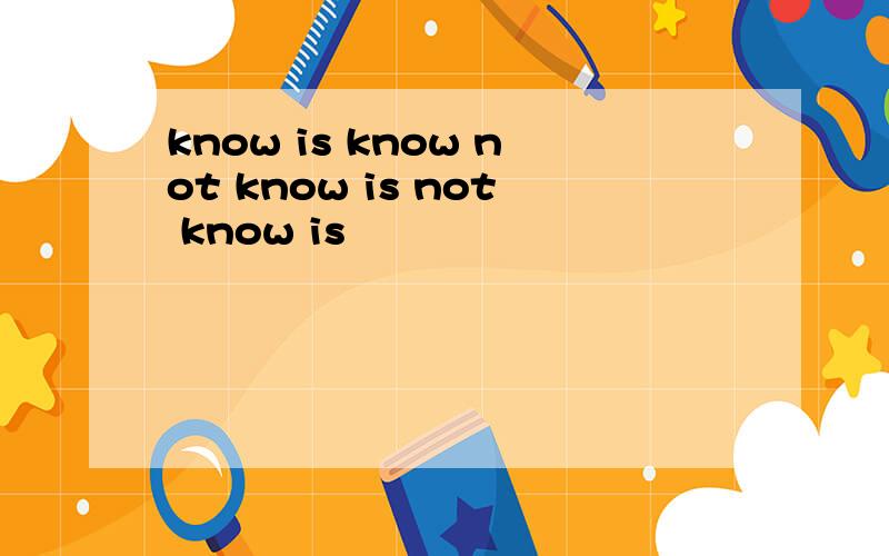 know is know not know is not know is