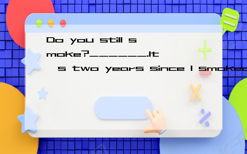 Do you still smoke?______.It's two years since I smoked.A.No,I don't B.Yes,I do C.Not too much D.Oh,yes,but I wish I didn't