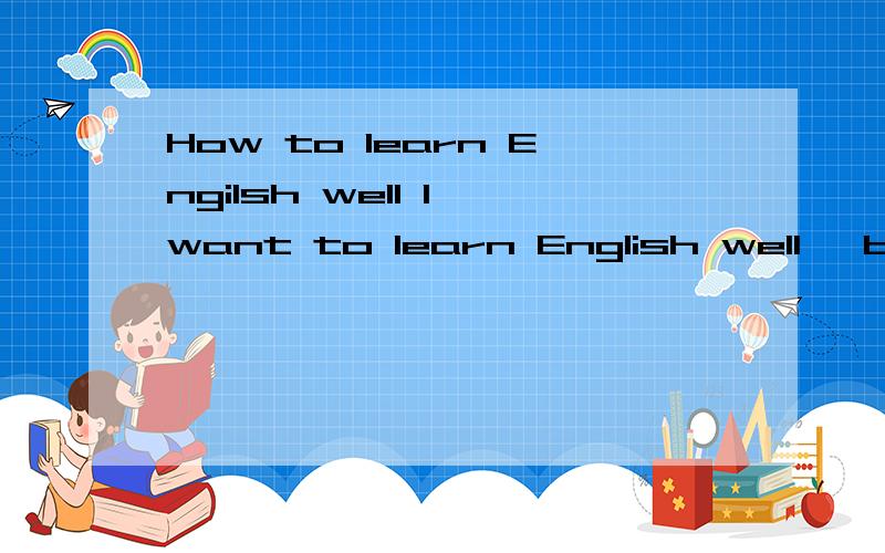 How to learn Engilsh well I want to learn English well ,but how to learn it well About spoken language and ability to write