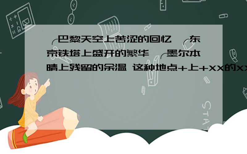 ╭巴黎天空上苦涩的回忆 ╭东京铁塔上盛开的繁华 ╭墨尔本晴上残留的余温 这种地点+上+XX的XX.最好字数相同.最好十五个以上.