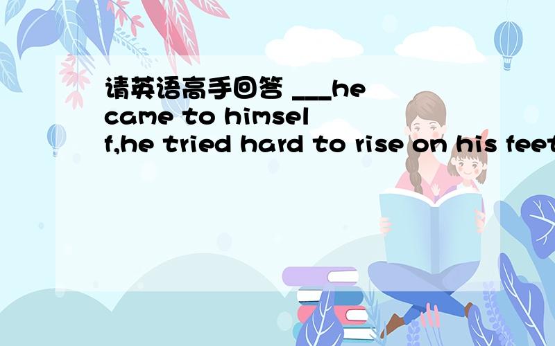 请英语高手回答 ___he came to himself,he tried hard to rise on his feet___he came to himself,he tried hard to rise on his feetA.since B.Before C.After D.Though选哪个,