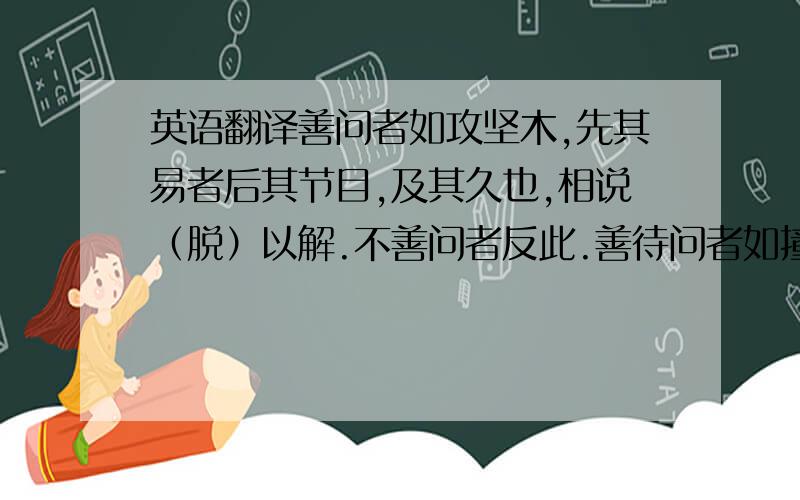 英语翻译善问者如攻坚木,先其易者后其节目,及其久也,相说（脱）以解.不善问者反此.善待问者如撞钟,叩之以小者则小鸣,叩之以大者则大鸣,待其从容,然后尽其声.不善答问者反此.此皆进学