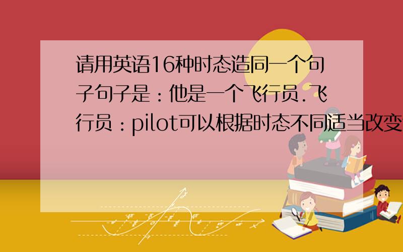 请用英语16种时态造同一个句子句子是：他是一个飞行员.飞行员：pilot可以根据时态不同适当改变句意或增写（eg:他过去是一个飞行员等）希望快些马上截止可以适当改变句意 或增加内容！