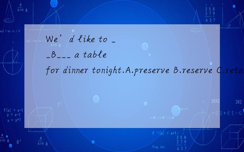 We’d like to __B___ a table for dinner tonight.A.preserve B.reserve C.retain D.sustain请高手讲讲以下4个词,为什么要选B,我将感激不尽!