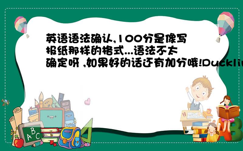 英语语法确认,100分是像写报纸那样的格式...语法不太确定呀 ,如果好的话还有加分哦!Duckling StormLocal dog attacked the duckling,Little girl brokenhearted.A duckling was attacked by a local dog Jackie and died very soon a