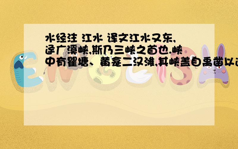 水经注 江水 译文江水又东,迳广溪峡,斯乃三峡之首也.峡中有瞿塘、黄龛二汉滩,其峡盖自禹凿以通 江,郭景纯所谓巴东之峡,夏后疏凿者也.江水又东,迳巫峡,杜宇所凿以通江水也.江水历峡东,