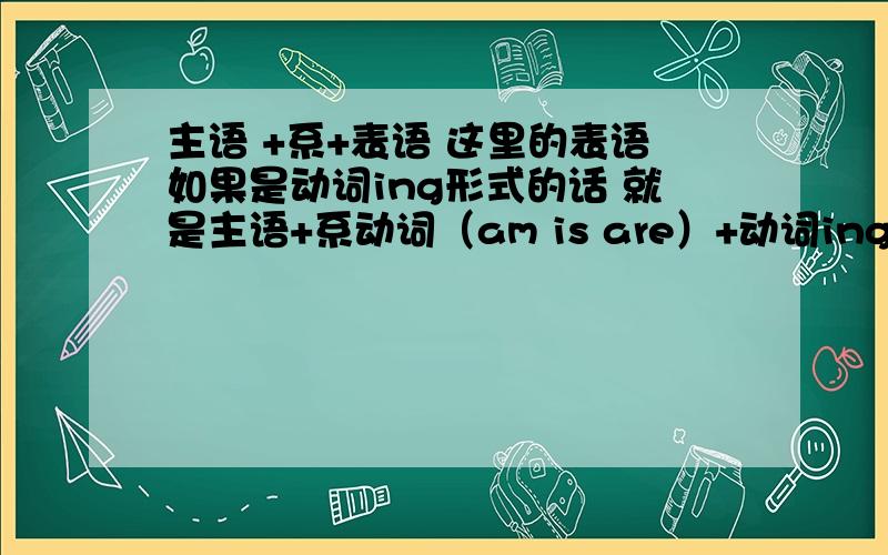 主语 +系+表语 这里的表语如果是动词ing形式的话 就是主语+系动词（am is are）+动词ing 喽 那在现在进行主语 +系+表语 这里的表语如果是动词ing形式的话 就是主语+系动词（am is are）+动词ing