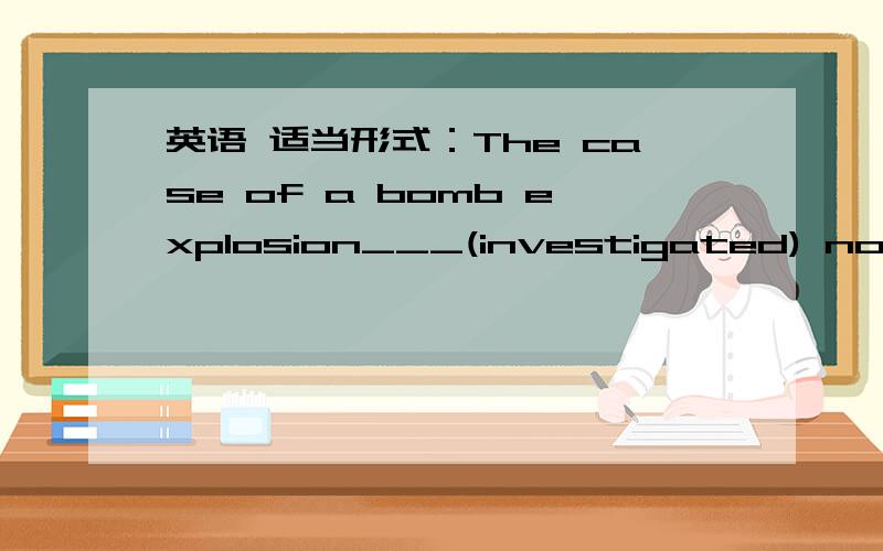 英语 适当形式：The case of a bomb explosion___(investigated) now is in the charge of Inspector Lee.适当形式填空：The case of a bomb explosion____________(investigated) now is in the charge of Inspector Lee.答案是being investigated.