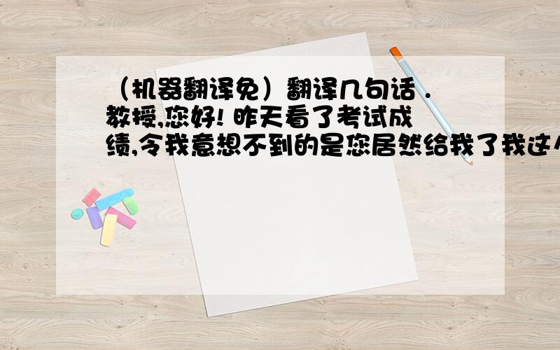 （机器翻译免）翻译几句话 .教授,您好! 昨天看了考试成绩,令我意想不到的是您居然给我了我这么好的评价,我看过之后心情很复杂.您了解我的英语水平和课堂表现,情况很一般.但您却给我了