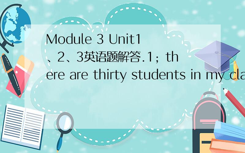 Module 3 Unit1、2、3英语题解答.1；there are thirty students in my class.本句句型结构.2；be有三种形式,如何确定用哪种形式?there be句型的否定句和疑问句句型是怎样的.3；what's in your classroom句型结构,回