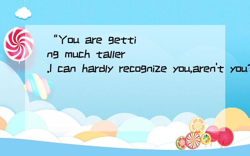 “You are getting much taller.I can hardly recognize you,aren't you?”的翻译谢谢了,