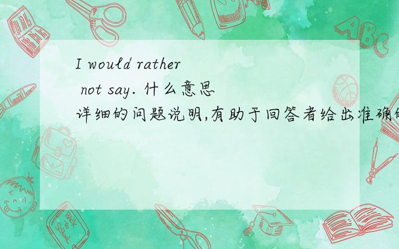 I would rather not say. 什么意思详细的问题说明,有助于回答者给出准确的答案