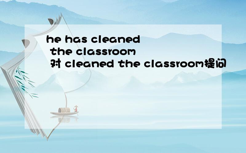 he has cleaned the classroom 对 cleaned the classroom提问