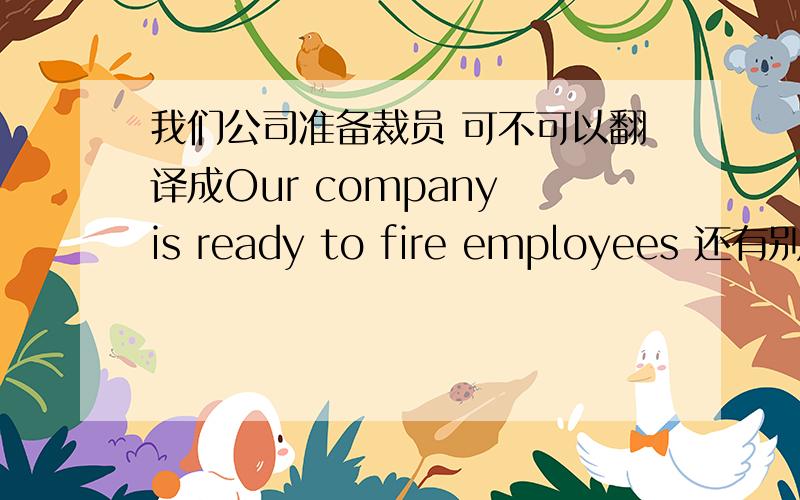 我们公司准备裁员 可不可以翻译成Our company is ready to fire employees 还有别的翻译吗.