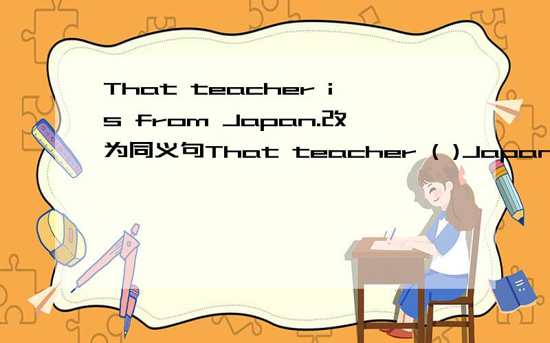 That teacher is from Japan.改为同义句That teacher ( )Japan