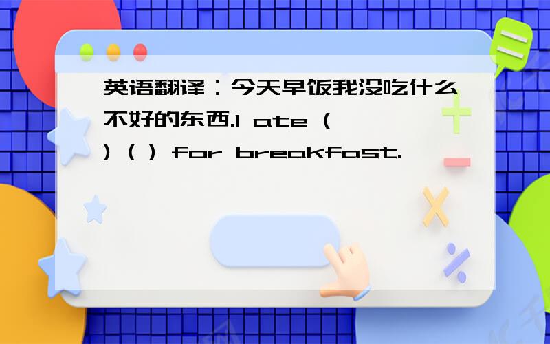 英语翻译：今天早饭我没吃什么不好的东西.I ate ( ) ( ) for breakfast.