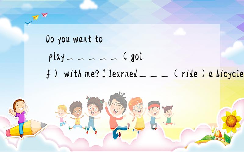 Do you want to play_____(golf) with me?I learned___(ride)a bicycle when i wsa nine.You are never too old ___(lean)他们上周举行了聚会They___a___last week她三岁时去看了第一部电影She___to her__movie___she was three years old昨天