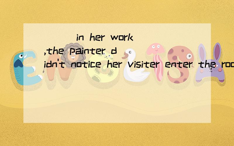 ___in her work,the painter didn't notice her visiter enter the room just now.A.Absorbed B.Absorbing C.Absorb D.To be absorbed选A,为什么不选B?非谓语表主动应该用ing形式啊