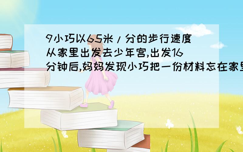 9小巧以65米/分的步行速度从家里出发去少年宫,出发16分钟后,妈妈发现小巧把一份材料忘在家里了,于是骑车以195米每分速度去追.已知小巧家与少年宫之间的路程是1800米.妈妈能在小巧到达少