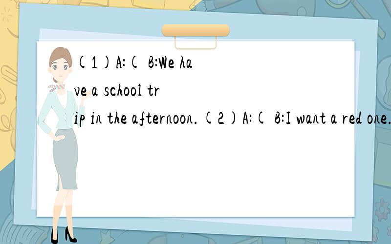 (1)A:( B:We have a school trip in the afternoon.(2)A:( B:I want a red one.(4)A:( B:I buy my shoes in that store.(5)A:( B:Yes,I can.I can play basketball.