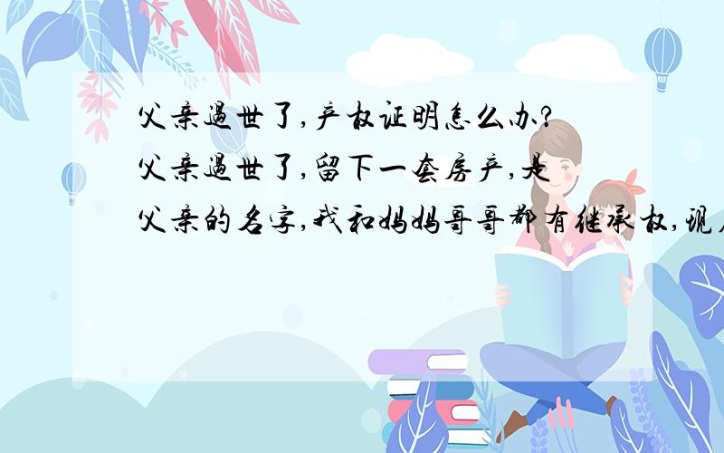 父亲过世了,产权证明怎么办?父亲过世了,留下一套房产,是父亲的名字,我和妈妈哥哥都有继承权,现在我要和老公买经济适用房,但是需要公证处开一个证明,证明父亲留下的房子我能占有多少