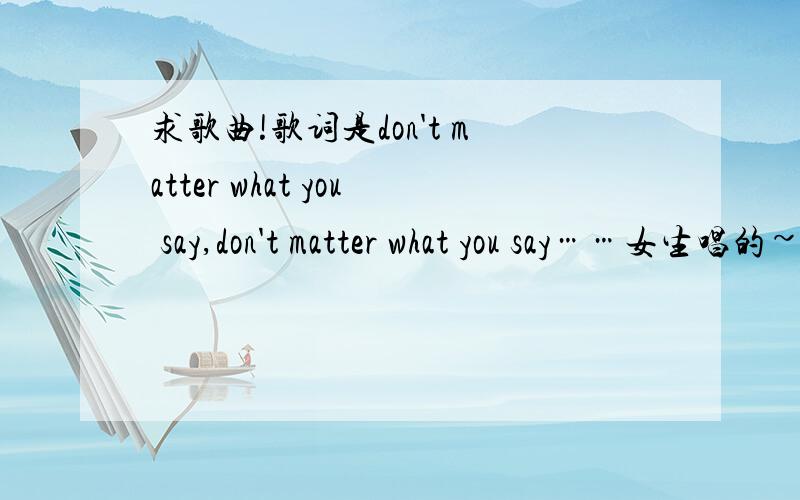 求歌曲!歌词是don't matter what you say,don't matter what you say……女生唱的~很舒缓的一首歌~是don't matter 不是no matter神马的……我查了好几遍了就是找不到……跪谢!