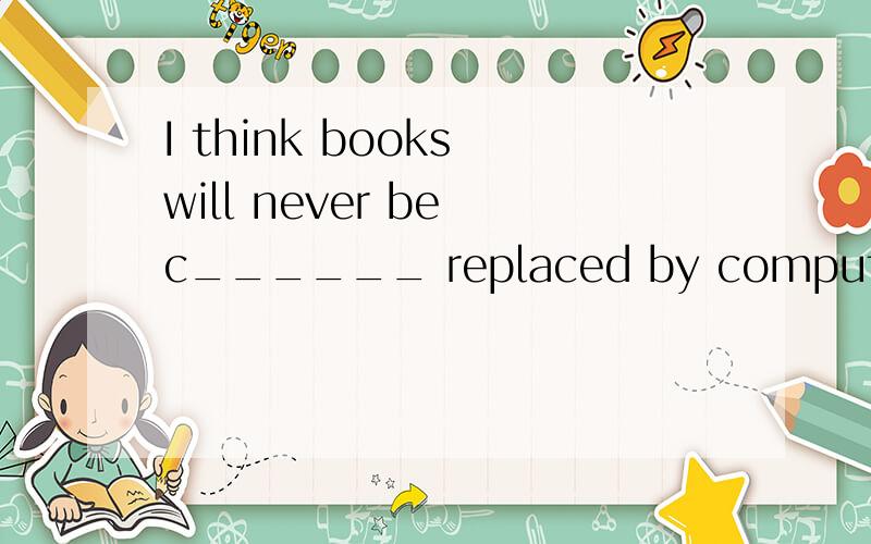 I think books will never be c______ replaced by computer