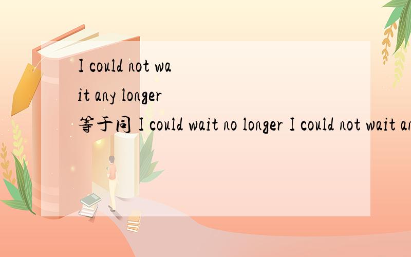 I could not wait any longer 等于同 I could wait no longer I could not wait any longer 等于同 I could wait no longer not ...any longer = no longer