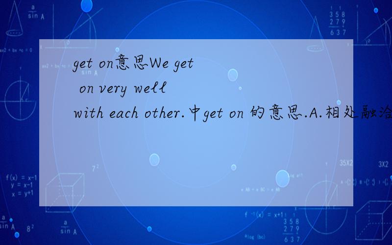 get on意思We get on very well with each other.中get on 的意思.A.相处融洽 B.取得进步 C.D.共同进步