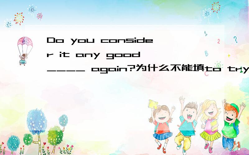 Do you consider it any good ____ again?为什么不能填to tryDo you consider it wise to ignore him?这句里面为什么用不定式?