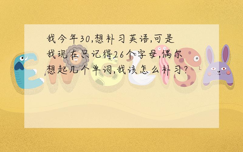 我今年30,想补习英语,可是我现在只记得26个字母,偶尔想起几个单词,我该怎么补习?