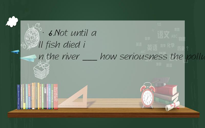 ·6.Not until all fish died in the river ___ how seriousness the pollution was.a.did he realizeb.he realizedc.he did realizedidn't he realize选什么,怎么分析的?