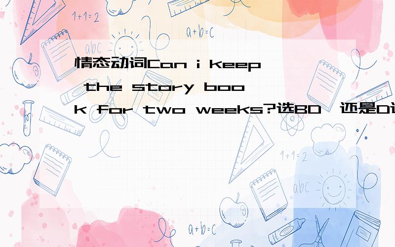 情态动词Can i keep the story book for two weeks?选BD,还是D还是BA.yes,you must .B.yes,you may C.yes,you need .D.no,you can't“may„”通常表达说话者的许可.例：You may go home now.（=I allow you to go home now.） （你现